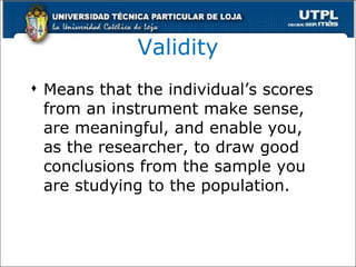 Validity Means that the individual’s scores from an instrument make sense, are meaningful, and enable you, as the researcher, to draw good conclusions from the sample you are studying to the population. 