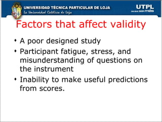Factors that affect validity A poor designed study Participant fatigue, stress, and misunderstanding of questions on the instrument Inability to make useful predictions from scores . 