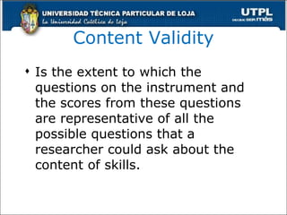 Content Validity Is the extent to which the questions on the instrument and the scores from these questions are representative of all the possible questions that a researcher could ask about the content of skills. 