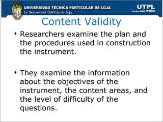 Content Validity Researchers examine the plan and the procedures used in construction the instrument. They examine the information about the objectives of the instrument, the content areas, and the level of difficulty of the questions. 