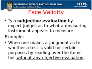 Face Validity Is a  subjective evaluation  by expert judges as to what a measuring instrument appears to measure. Example: When one makes a judgment as to whether a test is valid for certain purposes by reading over the items but  without any objective evaluation . 
