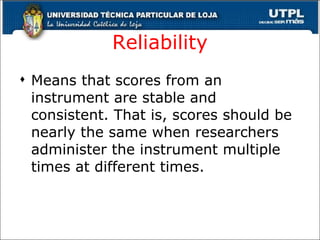 Reliability Means that scores from an instrument are stable and consistent. That is, scores should be nearly the same when researchers administer the instrument multiple times at different times.  