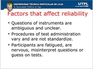 Factors that affect reliability Questions of instruments are ambiguous and unclear. Procedures of test administration vary and are not standardize. Participants are fatigued, are nervous, misinterpret questions or guess on tests. 