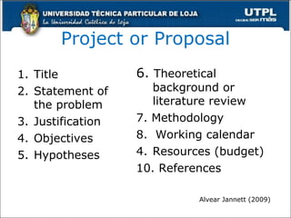 Project or Proposal Title Statement of the problem  Justification Objectives Hypotheses 6.  Theoretical background or literature review 7. Methodology 8.  Working calendar Resources (budget) 10. References Alvear Jannett (2009) ) 