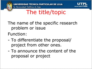 The title/topic The name of the specific research problem or issue  Function:  - To differentiate the proposal/ project from other ones. - To announce the content of the proposal or project 