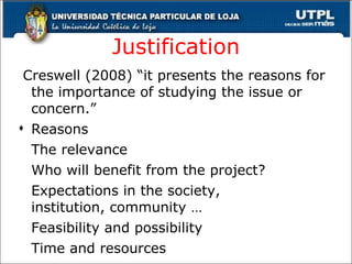 Justification Creswell (2008) “it presents the reasons for the importance of studying the issue or concern.” Reasons The relevance Who will benefit from the project? Expectations in the society,    institution, community … Feasibility and possibility Time and resources  