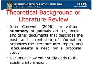 Theoretical Background or Literature Review John Creswell (2008) “a written  summary  of journals articles, books  and other documents that describes the past  and current state of information; organizes the literature into  topics; and  documents  a need for a proposal study”. Document how your study adds to the existing information. 