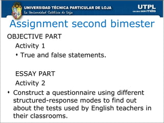 Assignment second bimester OBJECTIVE PART Activity 1 True and false statements. ESSAY PART Activity 2 Construct a questionnaire using different structured-response modes to find out about the tests used by English teachers in their classrooms. 