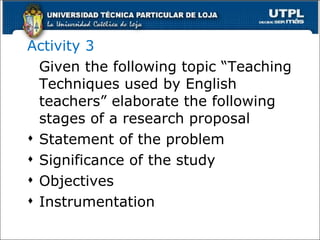 Activity 3 Given the following topic “Teaching Techniques used by English teachers” elaborate the following stages of a research proposal Statement of the problem Significance of the study Objectives Instrumentation 