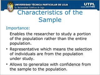 Characteristics of the Sample Importance : E nables the researcher to study a portion of the population rather than the entire population. Representative which means the selection of individuals are from the population under study. Allows to generalize with confidence from the sample to the population. 