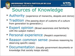 Sources of Knowledge
 Authority (experience of monarchs, despots and clerics)
 Tradition (The passing down of customs of a culture
from generation to generation.)
 Expert opinion (Broad awareness and familiarity
with the subject matter)
 Personal experience (People’s experience)
 Reason common sense (Involves reasoning by
observing specific cases)
 Documentation (Usually government documents or
knowledge that society keeps stored)
10
 