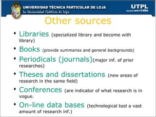 Other sources
 Libraries (specialized library and become with
library)
 Books (provide summaries and general backgrounds)
 Periodicals (journals)(major inf. of prior
researches)
 Theses and dissertations (new areas of
research in the same field)
 Conferences (are indicator of what research is in
vogue.
 On-line data bases (technological tool a vast
amount of research inf.)
11
 