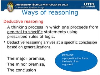 Ways of reasoning
Deductive reasoning
A thinking process in which one proceeds from
general to specific statements using
prescribed rules of logic.
 Deductive reasoning arrives at a specific conclusion
based on generalizations.
The major premise,
The minor premise,
The conclusion
PREMISE
a proposition that forms
the basis of an
argument.
 