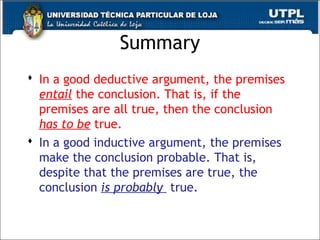 Summary
 In a good deductive argument, the premises
entail the conclusion. That is, if the
premises are all true, then the conclusion
has to be true.
 In a good inductive argument, the premises
make the conclusion probable. That is,
despite that the premises are true, the
conclusion is probably true.
17
 