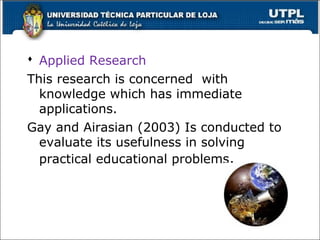  Applied Research
This research is concerned with
knowledge which has immediate
applications.
Gay and Airasian (2003) Is conducted to
evaluate its usefulness in solving
practical educational problems.
19
 