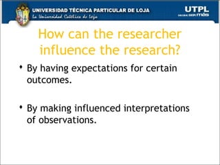 How can the researcher
influence the research?
 By having expectations for certain
outcomes.
 By making influenced interpretations
of observations.
22
 