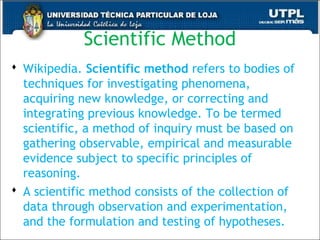 Scientific Method
 Wikipedia. Scientific method refers to bodies of
techniques for investigating phenomena,
acquiring new knowledge, or correcting and
integrating previous knowledge. To be termed
scientific, a method of inquiry must be based on
gathering observable, empirical and measurable
evidence subject to specific principles of
reasoning.
 A scientific method consists of the collection of
data through observation and experimentation,
and the formulation and testing of hypotheses.25
 