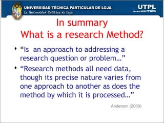 In summary
What is a research Method?
 “Is an approach to addressing a
research question or problem…”
 “Research methods all need data,
though its precise nature varies from
one approach to another as does the
method by which it is processed…”
27
Anderson (2000)
 