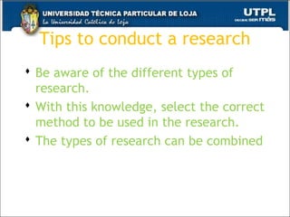 Tips to conduct a research
 Be aware of the different types of
research.
 With this knowledge, select the correct
method to be used in the research.
 The types of research can be combined
32
 