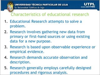 Characteristics of educational research
1. Educational Research attempts to solve a
problem.
2. Research involves gathering new data from
primary or first-hand sources or using existing
data for a new purpose.
3. Research is based upon observable experience or
empirical evidence.
4. Research demands accurate observation and
description.
5. Research generally employs carefully designed
procedures and rigorous analysis.
36
 