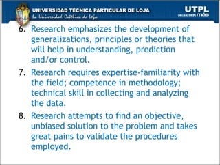 6. Research emphasizes the development of
generalizations, principles or theories that
will help in understanding, prediction
and/or control.
7. Research requires expertise-familiarity with
the field; competence in methodology;
technical skill in collecting and analyzing
the data.
8. Research attempts to find an objective,
unbiased solution to the problem and takes
great pains to validate the procedures
employed.
37
 