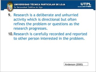 9. Research is a deliberate and unhurried
activity which is directional but often
refines the problem or questions as the
research progresses.
10.Research is carefully recorded and reported
to other person interested in the problem.
38
Anderson (2000)
 