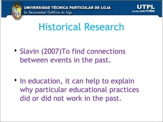 Historical Research
 Slavin (2007)To find connections
between events in the past.
 In education, it can help to explain
why particular educational practices
did or did not work in the past.
39
 