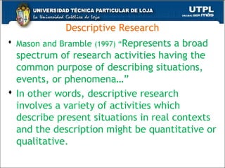 Descriptive Research
 Mason and Bramble (1997) “Represents a broad
spectrum of research activities having the
common purpose of describing situations,
events, or phenomena…”
 In other words, descriptive research
involves a variety of activities which
describe present situations in real contexts
and the description might be quantitative or
qualitative.
41
 
