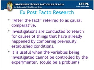 Ex Post Facto Research
 “After the fact” referred to as causal
comparative.
 Investigations are conducted to search
for causes of things that have already
happened by comparing previously
established conditions.
 It is useful when the variables being
investigated cannot be controlled by the
experimenter. (could be a problem)
43
 