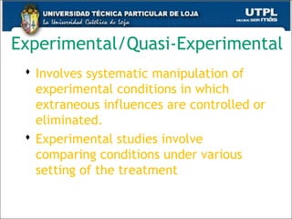 Experimental/Quasi-Experimental
 Involves systematic manipulation of
experimental conditions in which
extraneous influences are controlled or
eliminated.
 Experimental studies involve
comparing conditions under various
setting of the treatment
44
 