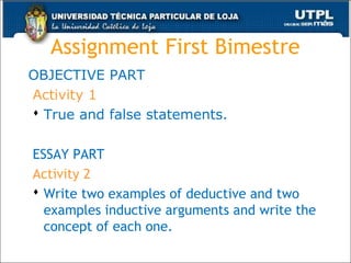 Assignment First Bimestre
OBJECTIVE PART
Activity 1
 True and false statements.
ESSAY PART
Activity 2
 Write two examples of deductive and two
examples inductive arguments and write the
concept of each one.
46
 