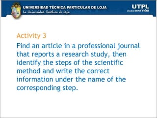 Activity 3
Find an article in a professional journal
that reports a research study, then
identify the steps of the scientific
method and write the correct
information under the name of the
corresponding step.
47
 