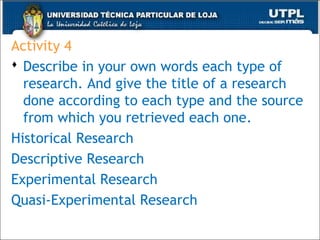 Activity 4
 Describe in your own words each type of
research. And give the title of a research
done according to each type and the source
from which you retrieved each one.
Historical Research
Descriptive Research
Experimental Research
Quasi-Experimental Research
48
 