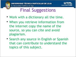 Final Suggestions
 Work with a dictionary all the time.
 When you retrieve information from
the internet copy the name of the
source, so you can cite and avoid
plagiarism.
 Search any source in English or Spanish
that can contribute to understand the
topics of this subject.
49
 