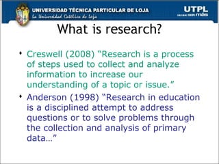 What is research?
 Creswell (2008) “Research is a process
of steps used to collect and analyze
information to increase our
understanding of a topic or issue.”
 Anderson (1998) “Research in education
is a disciplined attempt to address
questions or to solve problems through
the collection and analysis of primary
data…”
 