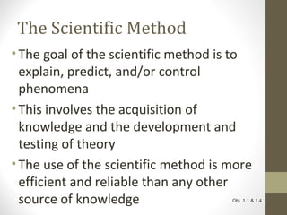 The Scientific Method
• The goal of the scientific method is to
explain, predict, and/or control
phenomena
• This involves the acquisition of
knowledge and the development and
testing of theory
• The use of the scientific method is more
efficient and reliable than any other
source of knowledge Obj. 1.1 & 1.4
 