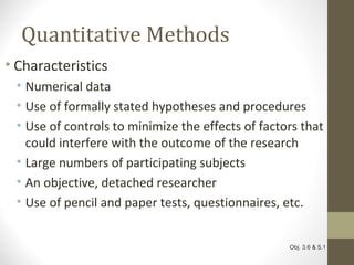 Quantitative Methods
• Characteristics
• Numerical data
• Use of formally stated hypotheses and procedures
• Use of controls to minimize the effects of factors that
could interfere with the outcome of the research
• Large numbers of participating subjects
• An objective, detached researcher
• Use of pencil and paper tests, questionnaires, etc.
Obj. 3.6 & 5.1
 