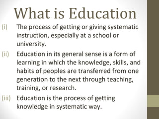 What is Education
(i) The process of getting or giving systematic
instruction, especially at a school or university.
(ii) Education in its general sense is a form of
learning in which the knowledge, skills, and
habits of peoples are transferred from one
generation to the next through teaching,
training, or research.
(iii) Education is the process of getting knowledge
in systematic way.
 