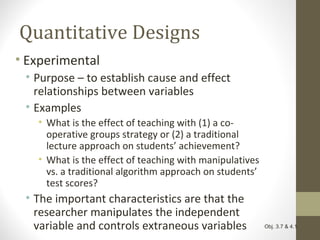 Quantitative Designs
• Experimental
• Purpose – to establish cause and effect
relationships between variables
• Examples
• What is the effect of teaching with (1) a co-
operative groups strategy or (2) a traditional
lecture approach on students’ achievement?
• What is the effect of teaching with manipulatives
vs. a traditional algorithm approach on students’
test scores?
• The important characteristics are that the
researcher manipulates the independent
variable and controls extraneous variables Obj. 3.7 & 4.1
 