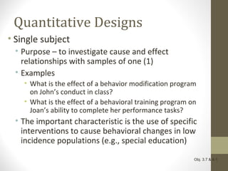 Quantitative Designs
• Single subject
• Purpose – to investigate cause and effect
relationships with samples of one (1)
• Examples
• What is the effect of a behavior modification program
on John’s conduct in class?
• What is the effect of a behavioral training program on
Joan’s ability to complete her performance tasks?
• The important characteristic is the use of specific
interventions to cause behavioral changes in low
incidence populations (e.g., special education)
Obj. 3.7 & 4.1
 