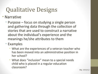 Qualitative Designs
• Narrative
• Purpose – focus on studying a single person
and gathering data through the collection of
stories that are used to construct a narrative
about the individual’s experience and the
meanings he/she attributes to them
• Examples
• What are the experiences of a veteran teacher who
has been moved into an administrative position in
her school?
• What does “inclusion” mean to a special needs
child who is placed in a regular education
classroom?
Obj. 3.9 & 4.2
 