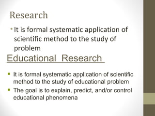 Research
•It is formal systematic application of
scientific method to the study of
problem
Educational Research
 It is formal systematic application of scientific
method to the study of educational problem
 The goal is to explain, predict, and/or control
educational phenomena
 