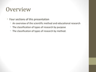Overview
• Four sections of this presentation
• An overview of the scientific method and educational research
• The classification of types of research by purpose
• The classification of types of research by method.
 