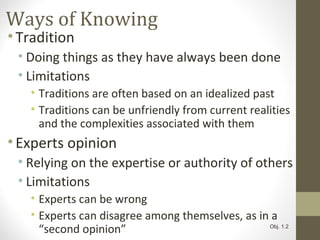 Ways of Knowing
•Tradition
• Doing things as they have always been done
• Limitations
• Traditions are often based on an idealized past
• Traditions can be unfriendly from current realities
and the complexities associated with them
•Experts opinion
• Relying on the expertise or authority of others
• Limitations
• Experts can be wrong
• Experts can disagree among themselves, as in a
“second opinion” Obj. 1.2
 