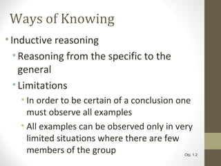 Ways of Knowing
•Inductive reasoning
•Reasoning from the specific to the
general
•Limitations
• In order to be certain of a conclusion one
must observe all examples
• All examples can be observed only in very
limited situations where there are few
members of the group Obj. 1.2
 