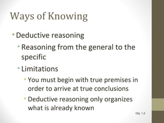 Ways of Knowing
•Deductive reasoning
•Reasoning from the general to the
specific
•Limitations
• You must begin with true premises in
order to arrive at true conclusions
• Deductive reasoning only organizes
what is already known
Obj. 1.2
 