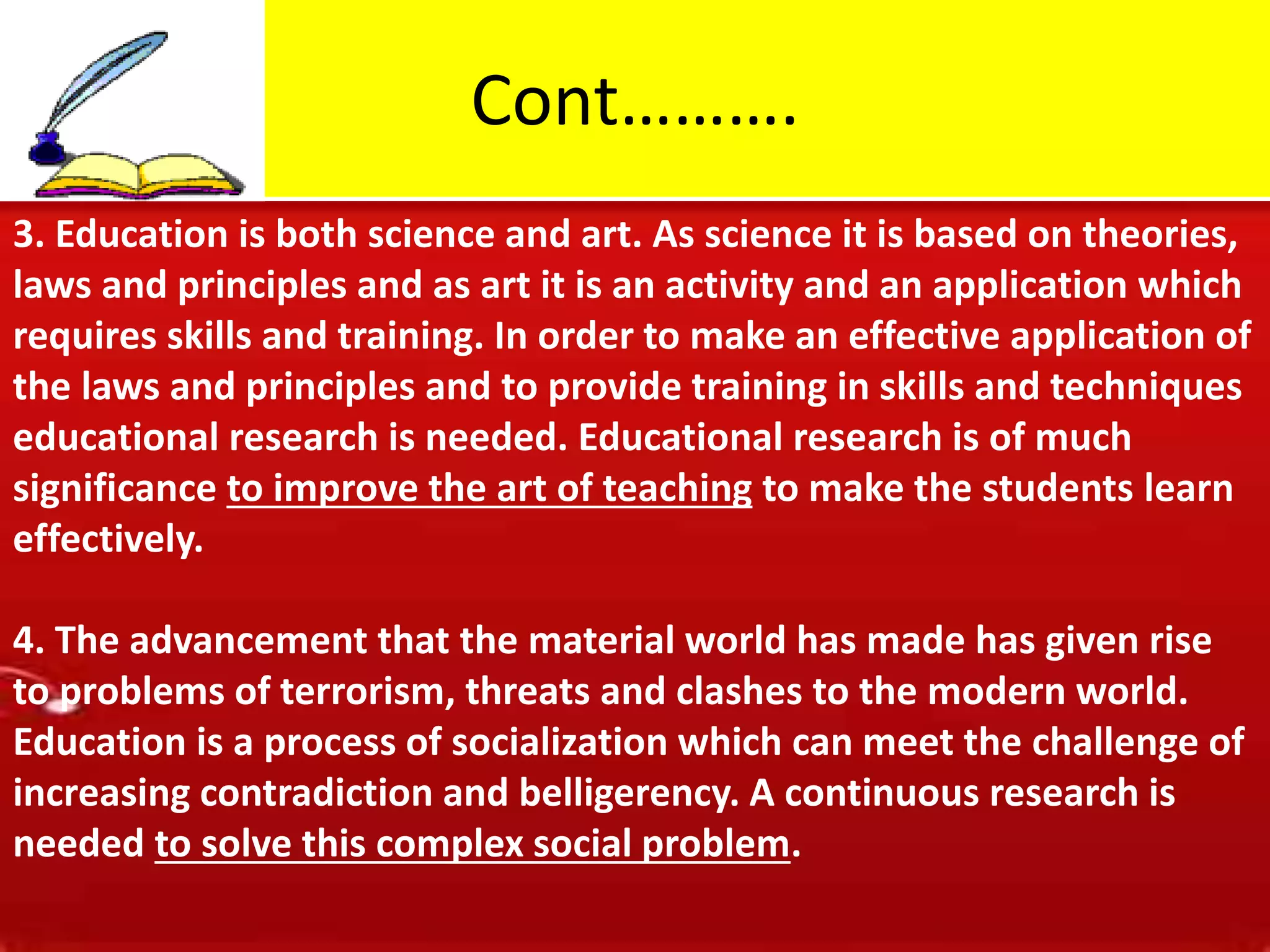 Cont……….
3. Education is both science and art. As science it is based on theories,
laws and principles and as art it is an activity and an application which
requires skills and training. In order to make an effective application of
the laws and principles and to provide training in skills and techniques
educational research is needed. Educational research is of much
significance to improve the art of teaching to make the students learn
effectively.
4. The advancement that the material world has made has given rise
to problems of terrorism, threats and clashes to the modern world.
Education is a process of socialization which can meet the challenge of
increasing contradiction and belligerency. A continuous research is
needed to solve this complex social problem.
 