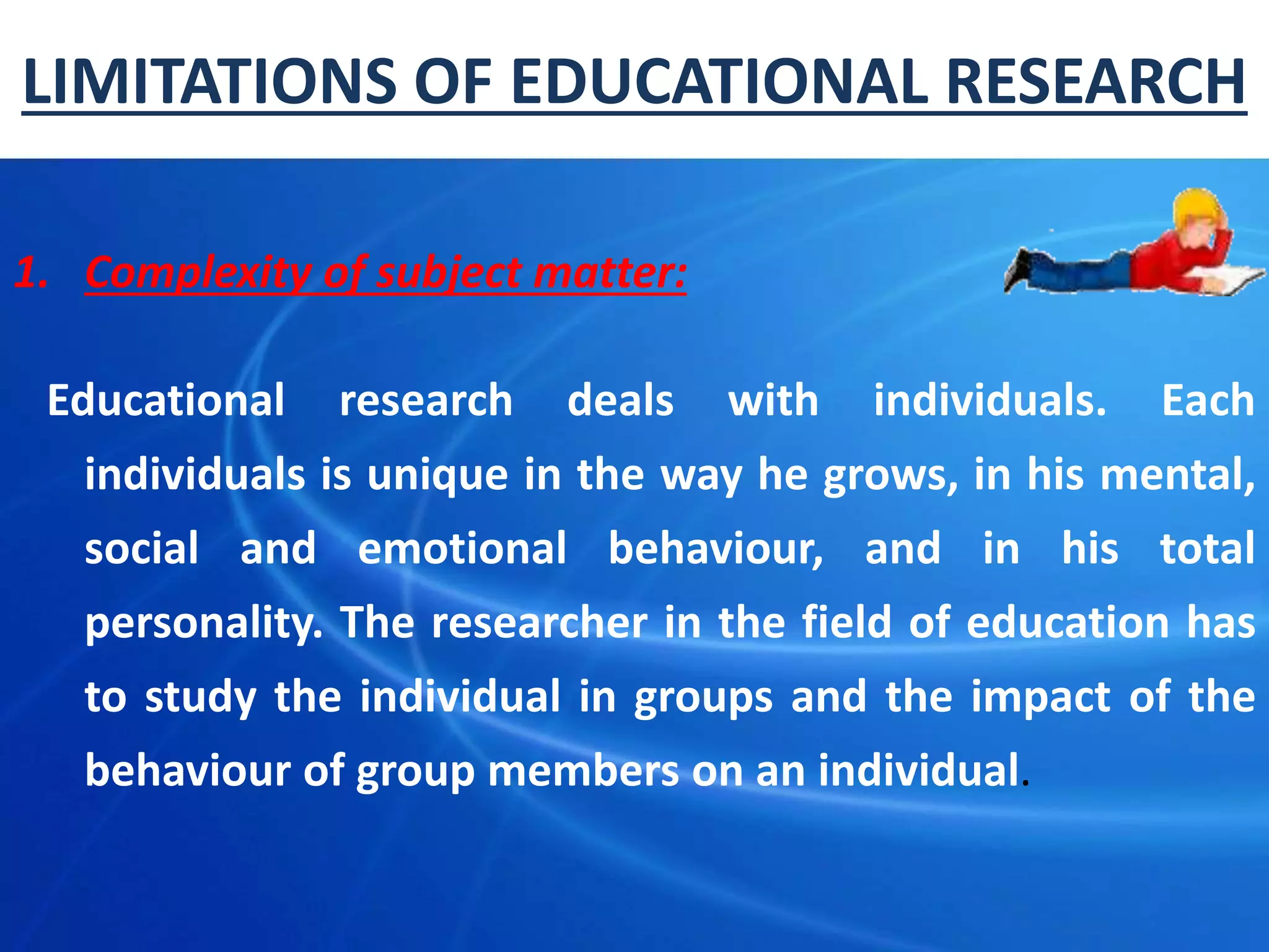 LIMITATIONS OF EDUCATIONAL RESEARCH
1. Complexity of subject matter:
Educational research deals with individuals. Each
individuals is unique in the way he grows, in his mental,
social and emotional behaviour, and in his total
personality. The researcher in the field of education has
to study the individual in groups and the impact of the
behaviour of group members on an individual.
 