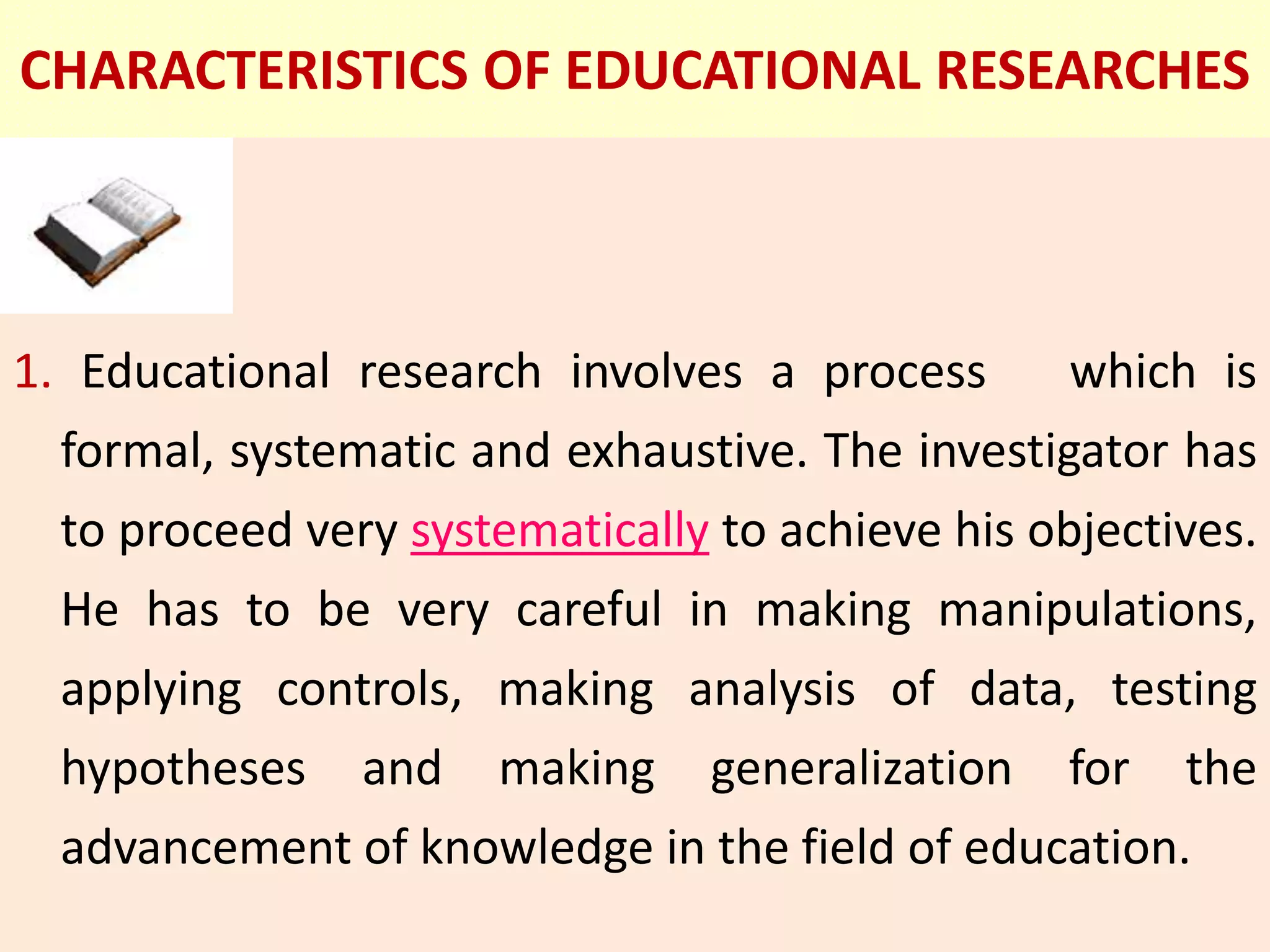 CHARACTERISTICS OF EDUCATIONAL RESEARCHES
1. Educational research involves a process which is
formal, systematic and exhaustive. The investigator has
to proceed very systematically to achieve his objectives.
He has to be very careful in making manipulations,
applying controls, making analysis of data, testing
hypotheses and making generalization for the
advancement of knowledge in the field of education.
 