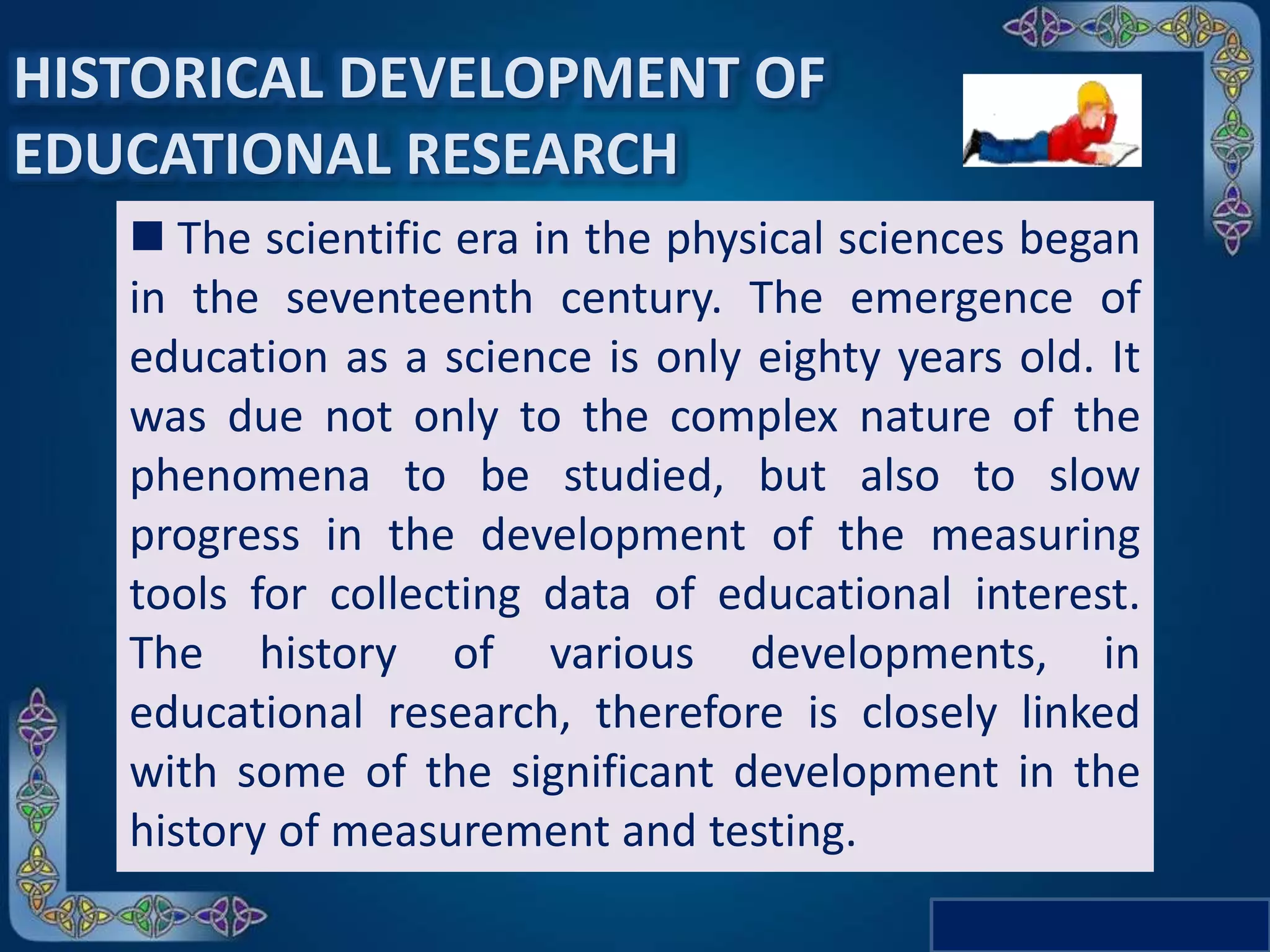HISTORICAL DEVELOPMENT OF
EDUCATIONAL RESEARCH
 The scientific era in the physical sciences began
in the seventeenth century. The emergence of
education as a science is only eighty years old. It
was due not only to the complex nature of the
phenomena to be studied, but also to slow
progress in the development of the measuring
tools for collecting data of educational interest.
The history of various developments, in
educational research, therefore is closely linked
with some of the significant development in the
history of measurement and testing.
 
